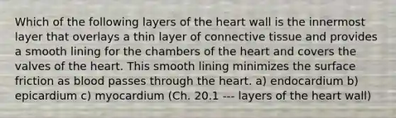 Which of the following layers of <a href='https://www.questionai.com/knowledge/kya8ocqc6o-the-heart' class='anchor-knowledge'>the heart</a> wall is the innermost layer that overlays a thin layer of <a href='https://www.questionai.com/knowledge/kYDr0DHyc8-connective-tissue' class='anchor-knowledge'>connective tissue</a> and provides a smooth lining for the chambers of the heart and covers the valves of the heart. This smooth lining minimizes the surface friction as blood passes through the heart. a) endocardium b) epicardium c) myocardium (Ch. 20.1 --- layers of the heart wall)