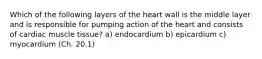 Which of the following layers of the heart wall is the middle layer and is responsible for pumping action of the heart and consists of cardiac muscle tissue? a) endocardium b) epicardium c) myocardium (Ch. 20.1)