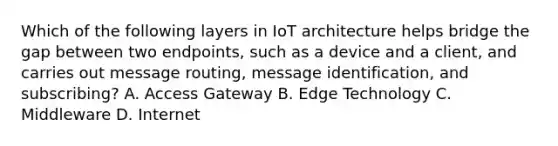 Which of the following layers in IoT architecture helps bridge the gap between two endpoints, such as a device and a client, and carries out message routing, message identification, and subscribing? A. Access Gateway B. Edge Technology C. Middleware D. Internet