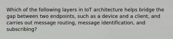 Which of the following layers in IoT architecture helps bridge the gap between two endpoints, such as a device and a client, and carries out message routing, message identification, and subscribing?