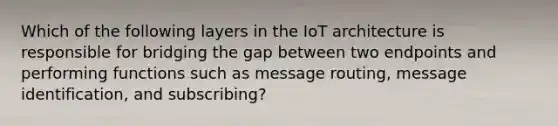 Which of the following layers in the IoT architecture is responsible for bridging the gap between two endpoints and performing functions such as message routing, message identification, and subscribing?