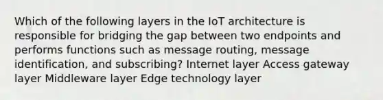 Which of the following layers in the IoT architecture is responsible for bridging the gap between two endpoints and performs functions such as message routing, message identification, and subscribing? Internet layer Access gateway layer Middleware layer Edge technology layer