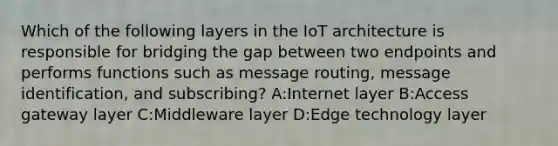 Which of the following layers in the IoT architecture is responsible for bridging the gap between two endpoints and performs functions such as message routing, message identification, and subscribing? A:Internet layer B:Access gateway layer C:Middleware layer D:Edge technology layer