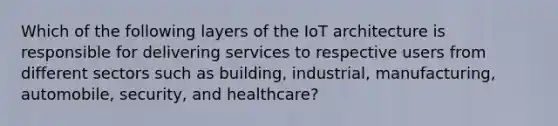 Which of the following layers of the IoT architecture is responsible for delivering services to respective users from different sectors such as building, industrial, manufacturing, automobile, security, and healthcare?