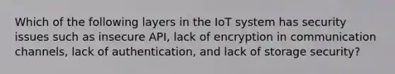 Which of the following layers in the IoT system has security issues such as insecure API, lack of encryption in communication channels, lack of authentication, and lack of storage security?