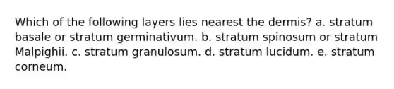 Which of the following layers lies nearest the dermis? a. stratum basale or stratum germinativum. b. stratum spinosum or stratum Malpighii. c. stratum granulosum. d. stratum lucidum. e. stratum corneum.