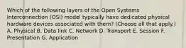 Which of the following layers of the Open Systems Interconnection (OSI) model typically have dedicated physical hardware devices associated with them? (Choose all that apply.) A. Physical B. Data link C. Network D. Transport E. Session F. Presentation G. Application