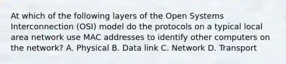 At which of the following layers of the Open Systems Interconnection (OSI) model do the protocols on a typical local area network use MAC addresses to identify other computers on the network? A. Physical B. Data link C. Network D. Transport