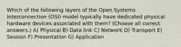 Which of the following layers of the Open Systems Interconnection (OSI) model typically have dedicated physical hardware devices associated with them? (Choose all correct answers.) A) Physical B) Data link C) Network D) Transport E) Session F) Presentation G) Application