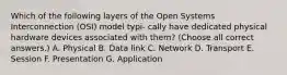 Which of the following layers of the Open Systems Interconnection (OSI) model typi- cally have dedicated physical hardware devices associated with them? (Choose all correct answers.) A. Physical B. Data link C. Network D. Transport E. Session F. Presentation G. Application