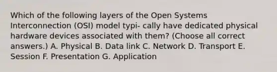 Which of the following layers of the Open Systems Interconnection (OSI) model typi- cally have dedicated physical hardware devices associated with them? (Choose all correct answers.) A. Physical B. Data link C. Network D. Transport E. Session F. Presentation G. Application