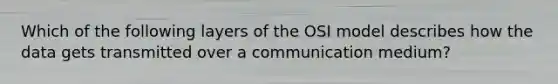 Which of the following layers of the OSI model describes how the data gets transmitted over a communication medium?