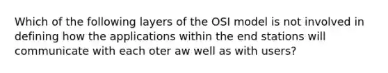 Which of the following layers of the OSI model is not involved in defining how the applications within the end stations will communicate with each oter aw well as with users?