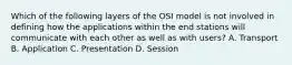 Which of the following layers of the OSI model is not involved in defining how the applications within the end stations will communicate with each other as well as with users? A. Transport B. Application C. Presentation D. Session