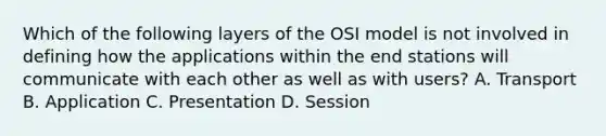 Which of the following layers of the OSI model is not involved in defining how the applications within the end stations will communicate with each other as well as with users? A. Transport B. Application C. Presentation D. Session