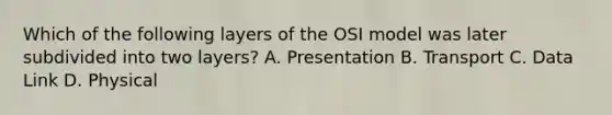 Which of the following layers of the OSI model was later subdivided into two layers? A. Presentation B. Transport C. Data Link D. Physical