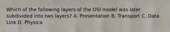 Which of the following layers of the OSI model was later subdivided into two layers? A. Presentation B. Transport C. Data Link D. Physica