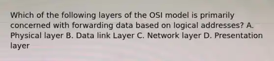 Which of the following layers of the OSI model is primarily concerned with forwarding data based on logical addresses? A. Physical layer B. Data link Layer C. Network layer D. Presentation layer