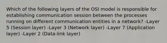 Which of the following layers of the OSI model is responsible for establishing communication session between the processes running on different communication entities in a network? -Layer 5 (Session layer) -Layer 3 (Network layer) -Layer 7 (Application layer) -Layer 2 (Data-link layer)