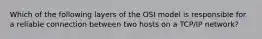 Which of the following layers of the OSI model is responsible for a reliable connection between two hosts on a TCP/IP network?
