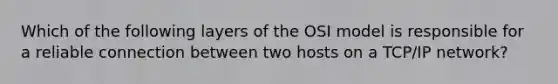 Which of the following layers of the OSI model is responsible for a reliable connection between two hosts on a TCP/IP network?