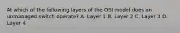 At which of the following layers of the OSI model does an unmanaged switch operate? A. Layer 1 B. Layer 2 C. Layer 3 D. Layer 4