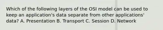 Which of the following layers of the OSI model can be used to keep an application's data separate from other applications' data? A. Presentation B. Transport C. Session D. Network