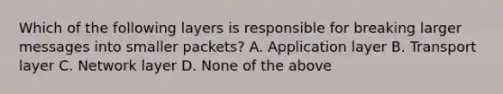 Which of the following layers is responsible for breaking larger messages into smaller packets? A. Application layer B. Transport layer C. Network layer D. None of the above