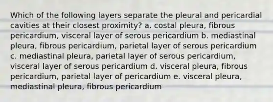 Which of the following layers separate the pleural and pericardial cavities at their closest proximity? a. costal pleura, fibrous pericardium, visceral layer of serous pericardium b. mediastinal pleura, fibrous pericardium, parietal layer of serous pericardium c. mediastinal pleura, parietal layer of serous pericardium, visceral layer of serous pericardium d. visceral pleura, fibrous pericardium, parietal layer of pericardium e. visceral pleura, mediastinal pleura, fibrous pericardium