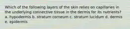 Which of the following layers of the skin relies on capillaries in the underlying connective tissue in the dermis for its nutrients? a. hypodermis b. stratum corneum c. stratum lucidum d. dermis e. epidermis