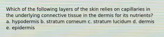 Which of the following layers of the skin relies on capillaries in the underlying connective tissue in the dermis for its nutrients? a. hypodermis b. stratum corneum c. stratum lucidum d. dermis e. epidermis