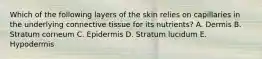 Which of the following layers of the skin relies on capillaries in the underlying connective tissue for its nutrients? A. Dermis B. Stratum corneum C. Epidermis D. Stratum lucidum E. Hypodermis