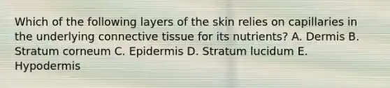 Which of the following layers of the skin relies on capillaries in the underlying connective tissue for its nutrients? A. Dermis B. Stratum corneum C. Epidermis D. Stratum lucidum E. Hypodermis