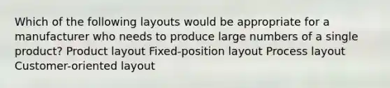 Which of the following layouts would be appropriate for a manufacturer who needs to produce large numbers of a single product? Product layout Fixed-position layout Process layout Customer-oriented layout