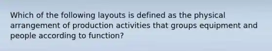 Which of the following layouts is defined as the physical arrangement of production activities that groups equipment and people according to function?