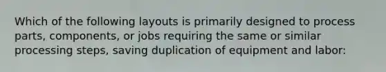 Which of the following layouts is primarily designed to process parts, components, or jobs requiring the same or similar processing steps, saving duplication of equipment and labor: