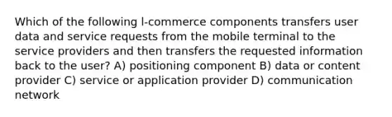 Which of the following l-commerce components transfers user data and service requests from the mobile terminal to the service providers and then transfers the requested information back to the user? A) positioning component B) data or content provider C) service or application provider D) communication network