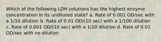 Which of the following LDH solutions has the highest enzyme concentration in its undiluted state? a. Rate of 0.001 OD/sec with a 1/10 dilution b. Rate of 0.01 OD/(10 sec) with a 1/100 dilution c. Rate of 0.001 OD/(10 sec) with a 1/10 dilution d. Rate of 0.01 OD/sec with no dilution