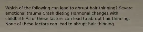 Which of the following can lead to abrupt hair thinning? Severe emotional trauma Crash dieting Hormonal changes with childbirth All of these factors can lead to abrupt hair thinning. None of these factors can lead to abrupt hair thinning.