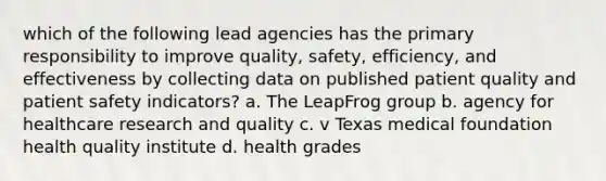 which of the following lead agencies has the primary responsibility to improve quality, safety, efficiency, and effectiveness by collecting data on published patient quality and patient safety indicators? a. The LeapFrog group b. agency for healthcare research and quality c. v Texas medical foundation health quality institute d. health grades