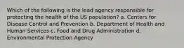 Which of the following is the lead agency responsible for protecting the health of the US population? a. Centers for Disease Control and Prevention b. Department of Health and Human Services c. Food and Drug Administration d. Environmental Protection Agency