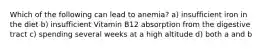 Which of the following can lead to anemia? a) insufficient iron in the diet b) insufficient Vitamin B12 absorption from the digestive tract c) spending several weeks at a high altitude d) both a and b