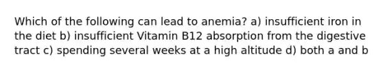 Which of the following can lead to anemia? a) insufficient iron in the diet b) insufficient Vitamin B12 absorption from the digestive tract c) spending several weeks at a high altitude d) both a and b