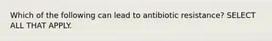 Which of the following can lead to antibiotic resistance? SELECT ALL THAT APPLY.