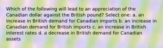 Which of the following will lead to an appreciation of the Canadian dollar against the British pound? Select one: a. an increase in British demand for Canadian imports b. an increase in Canadian demand for British imports c. an increase in British interest rates d. a decrease in British demand for Canadian assets