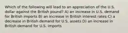 Which of the following will lead to an appreciation of the U.S. dollar against the British pound? A) an increase in U.S. demand for British imports B) an increase in British interest rates C) a decrease in British demand for U.S. assets D) an increase in British demand for U.S. imports