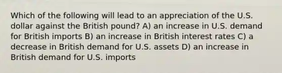 Which of the following will lead to an appreciation of the U.S. dollar against the British pound? A) an increase in U.S. demand for British imports B) an increase in British interest rates C) a decrease in British demand for U.S. assets D) an increase in British demand for U.S. imports