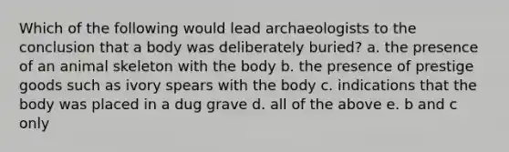 Which of the following would lead archaeologists to the conclusion that a body was deliberately buried? a. the presence of an animal skeleton with the body b. the presence of prestige goods such as ivory spears with the body c. indications that the body was placed in a dug grave d. all of the above e. b and c only