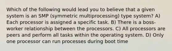 Which of the following would lead you to believe that a given system is an SMP (symmetric multiprocessing) type system? A) Each processor is assigned a specific task. B) There is a boss-worker relationship between the processors. C) All processors are peers and perform all tasks within the operating system. D) Only one processor can run processes during boot time