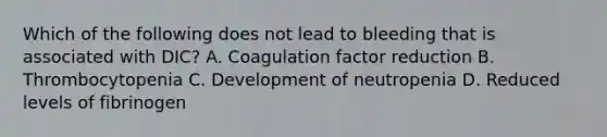 Which of the following does not lead to bleeding that is associated with​ DIC? A. Coagulation factor reduction B. Thrombocytopenia C. Development of neutropenia D. Reduced levels of fibrinogen